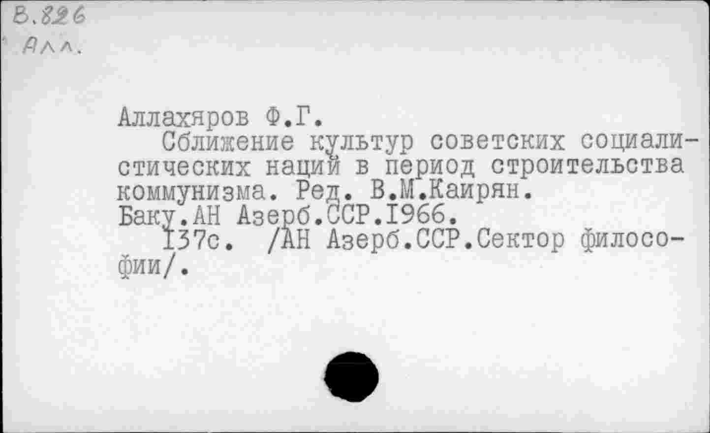 ﻿' Алл.
Аллахяров Ф.Г.
Сближение культур советских социалистических нации в период строительства коммунизма. Ред. В.М.Каирян. Баку.АН Азерб.ССР.1966.
137с. /АН Азерб.ССР.Сектор философии/.